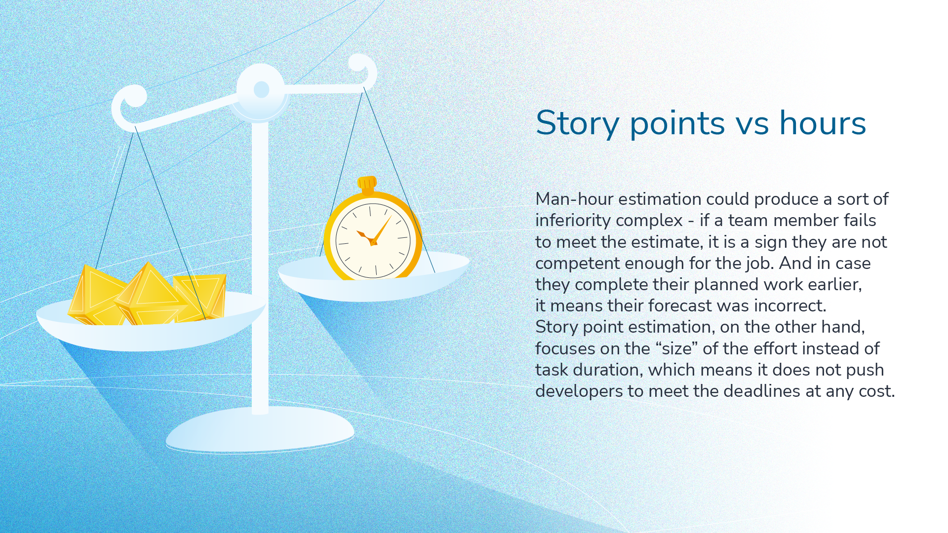 Story points vs hours. Man-hour estimation could produce a sort of inferiority complex - if a team member fails to met the estimate, it is the sign they are not competent enough for the job. And in case they complete their planned work earlier, it means their forecast was incorrect. Story point estimation, on the other hand, focuses on the "size" of the effort instead of the duration, which means it does not push developers to meet the deadline at any cost.